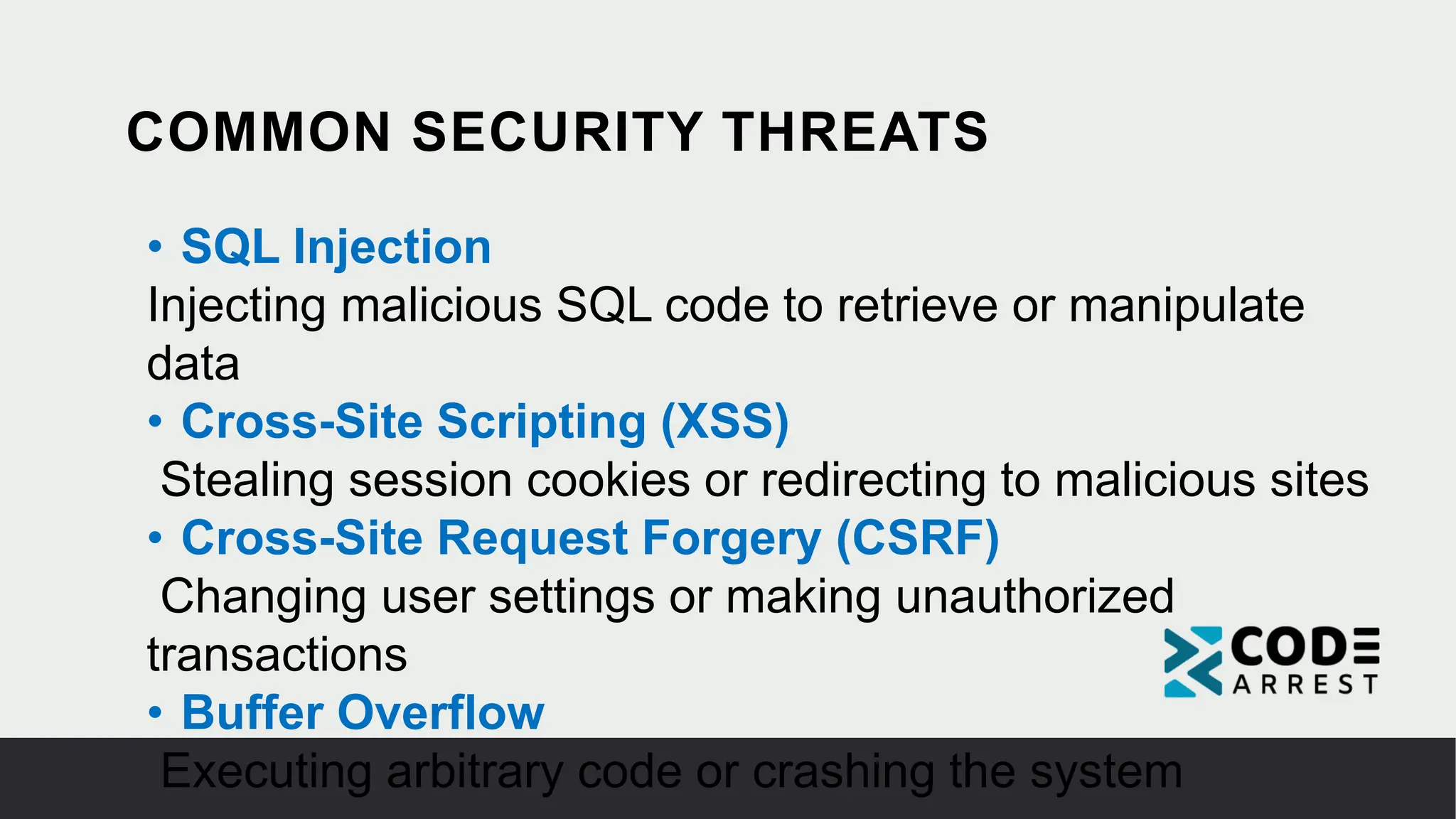 COMMON SECURITY THREATS
• SQL Injection
Injecting malicious SQL code to retrieve or manipulate
data
• Cross-Site Scripting (XSS)
Stealing session cookies or redirecting to malicious sites
• Cross-Site Request Forgery (CSRF)
Changing user settings or making unauthorized
transactions
• Buffer Overflow
Executing arbitrary code or crashing the system
 