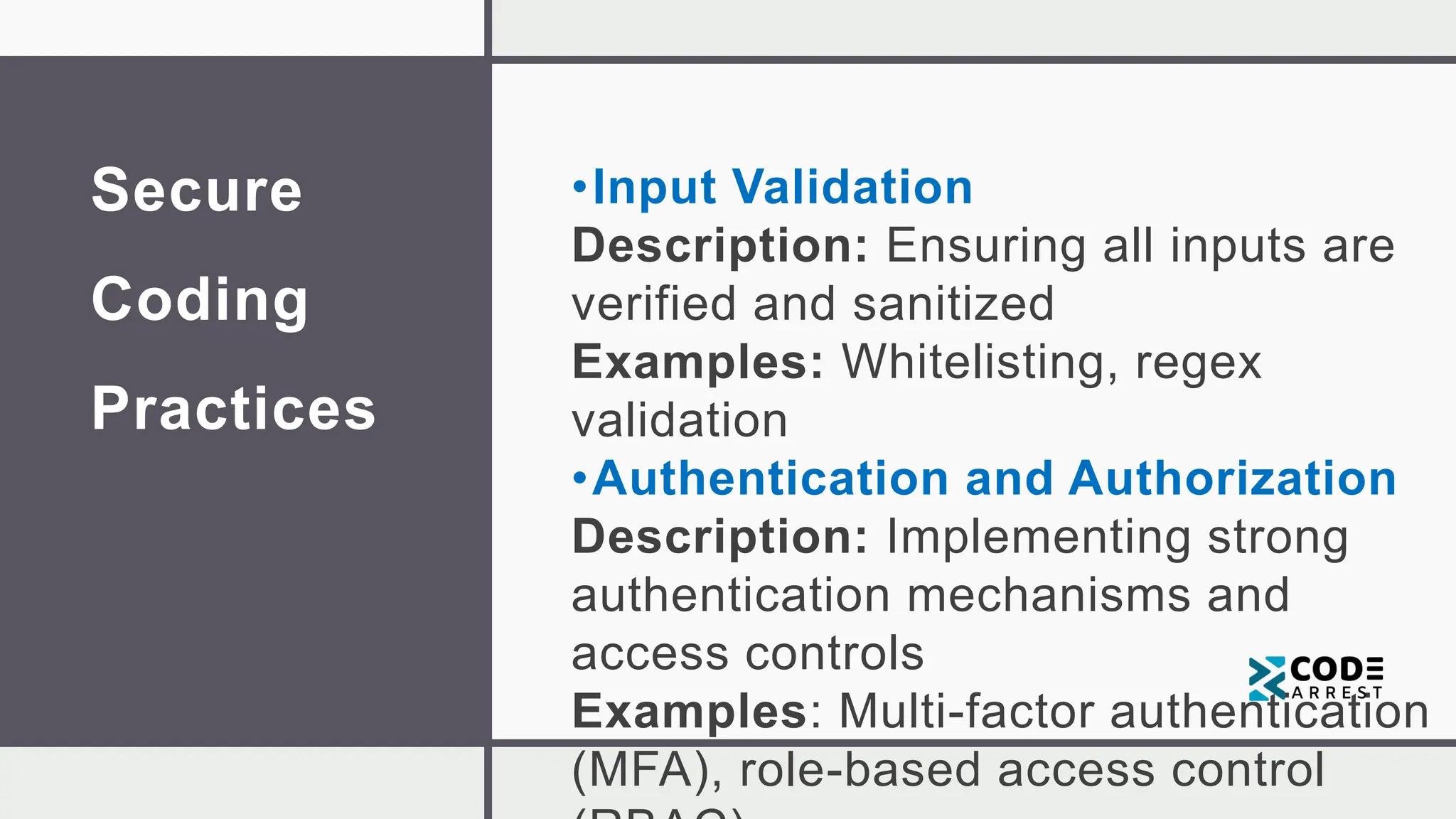 Secure
Coding
Practices
•Input Validation
Description: Ensuring all inputs are
verified and sanitized
Examples: Whitelisting, regex
validation
•Authentication and Authorization
Description: Implementing strong
authentication mechanisms and
access controls
Examples: Multi-factor authentication
(MFA), role-based access control
 