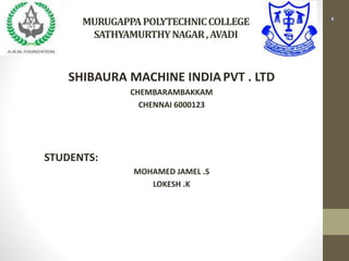 SHIBAURA MACHINE INDIAPVT . LTD
CHEMBARAMBAKKAM
CHENNAI 6000123
STUDENTS:
MOHAMED JAMEL .S
LOKESH .K
MURUGAPPAPOLYTECHNICCOLLEGE
SATHYAMURTHYNAGAR,AVADI
 