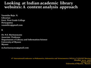 	Looking  at Indian academic  library  websites: A  content analysis  approach  Vasantha Raju  N. Librarian  Govt. First Grade College  Periyapatna  vasanthrz@gmail.com  &  Dr. N.S. Harinarayana  Associate  Professor  Department o f Library and Information Science  University of Mysore  Mysore  ns.harinarayana@gmail.com   	 6th  International Conference  on Webometrics, Informetrics and  Scientometrics (WIS) & 11th COLLNET Meeting 								October  19-22,  2010								                Senate Hall 							  University of Mysore,  Mysore 
