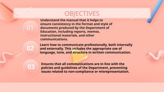 Understand the manual that it helps to
ensure consistency in the format and style of
documents produced by the Department of
Education, including reports, memos,
instructional materials, and other
communications.
01
03
02
OBJECTIVES
Learn how to communicate professionally, both internally
and externally. This includes the appropriate use of
language, tone, and structure in written communication.
Ensures that all communications are in line with the
policies and guidelines of the Department, preventing
issues related to non-compliance or misrepresentation.
 