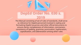 DepEd Order No. 030 s.
2019
The Manual consisting of set of rules of standards, shall serve
as reference for DepEd personnel involved in styling and
formatting DepEd issuances and other official documents to
ensure clarity, completeness of information, conciseness,
consistency of spelling, grammar, punctuation, hyphenation,
capitalization, and abbreviation among other rules
 