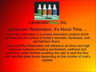 Lamanator Plus , Inc. Lamanator Restoration, It’s About Time…. Laminate restoration is a unique restoration product which will intensify the surface of today’s laminate, hardwood, cork and bamboo floors.  LamanatorPlus Restoration will adhere to all direct and high pressure surfaces including pre-finished, urethane and aluminum oxide finishes enabling the user to seal the floor with variable gloss levels depending on the number of coat’s applied. 