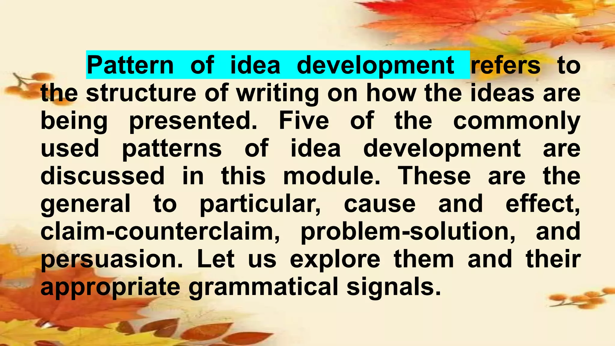 Pattern of idea development refers to
the structure of writing on how the ideas are
being presented. Five of the commonly
used patterns of idea development are
discussed in this module. These are the
general to particular, cause and effect,
claim-counterclaim, problem-solution, and
persuasion. Let us explore them and their
appropriate grammatical signals.
 