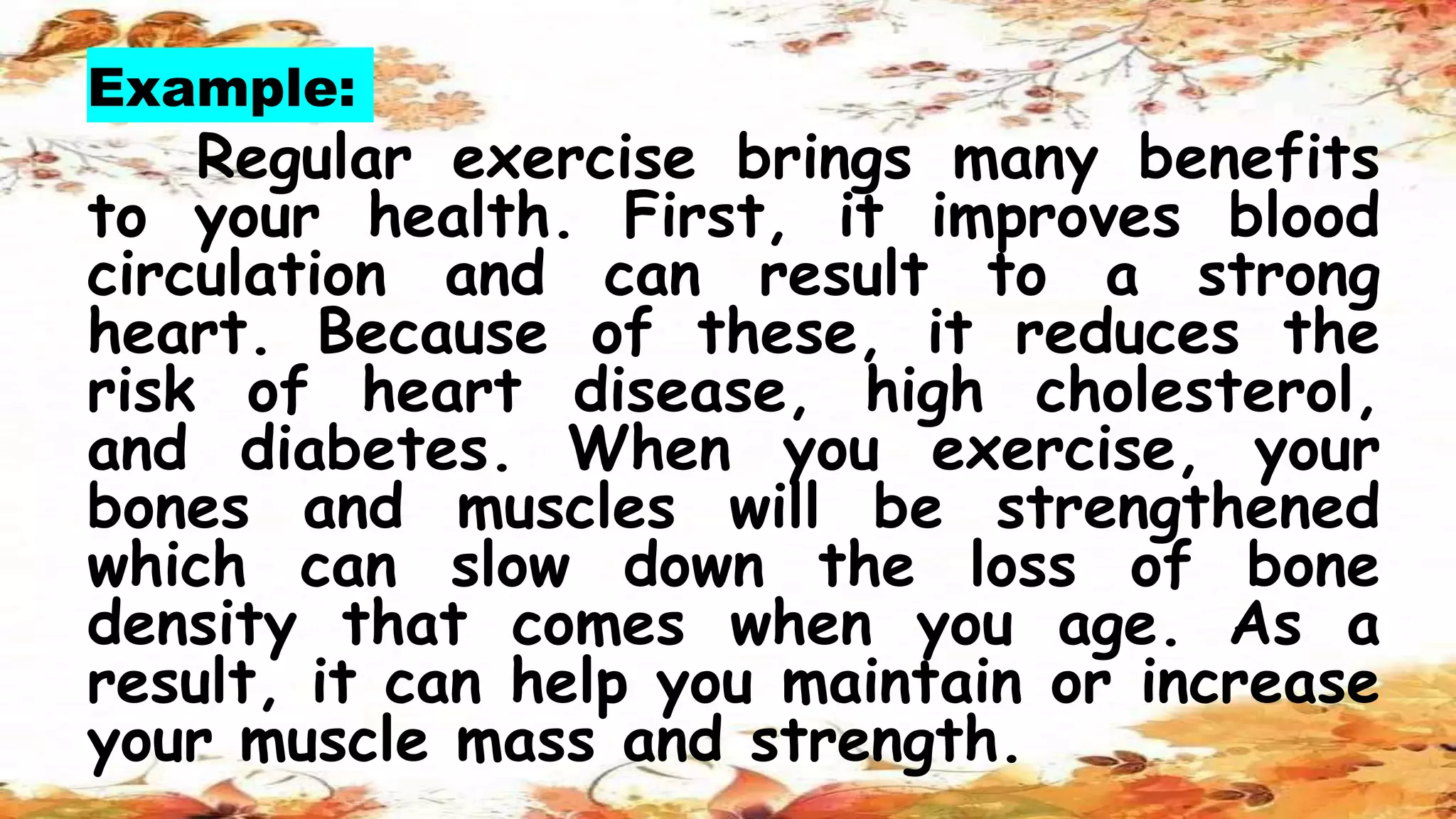 Example:
Regular exercise brings many benefits
to your health. First, it improves blood
circulation and can result to a strong
heart. Because of these, it reduces the
risk of heart disease, high cholesterol,
and diabetes. When you exercise, your
bones and muscles will be strengthened
which can slow down the loss of bone
density that comes when you age. As a
result, it can help you maintain or increase
your muscle mass and strength.
 