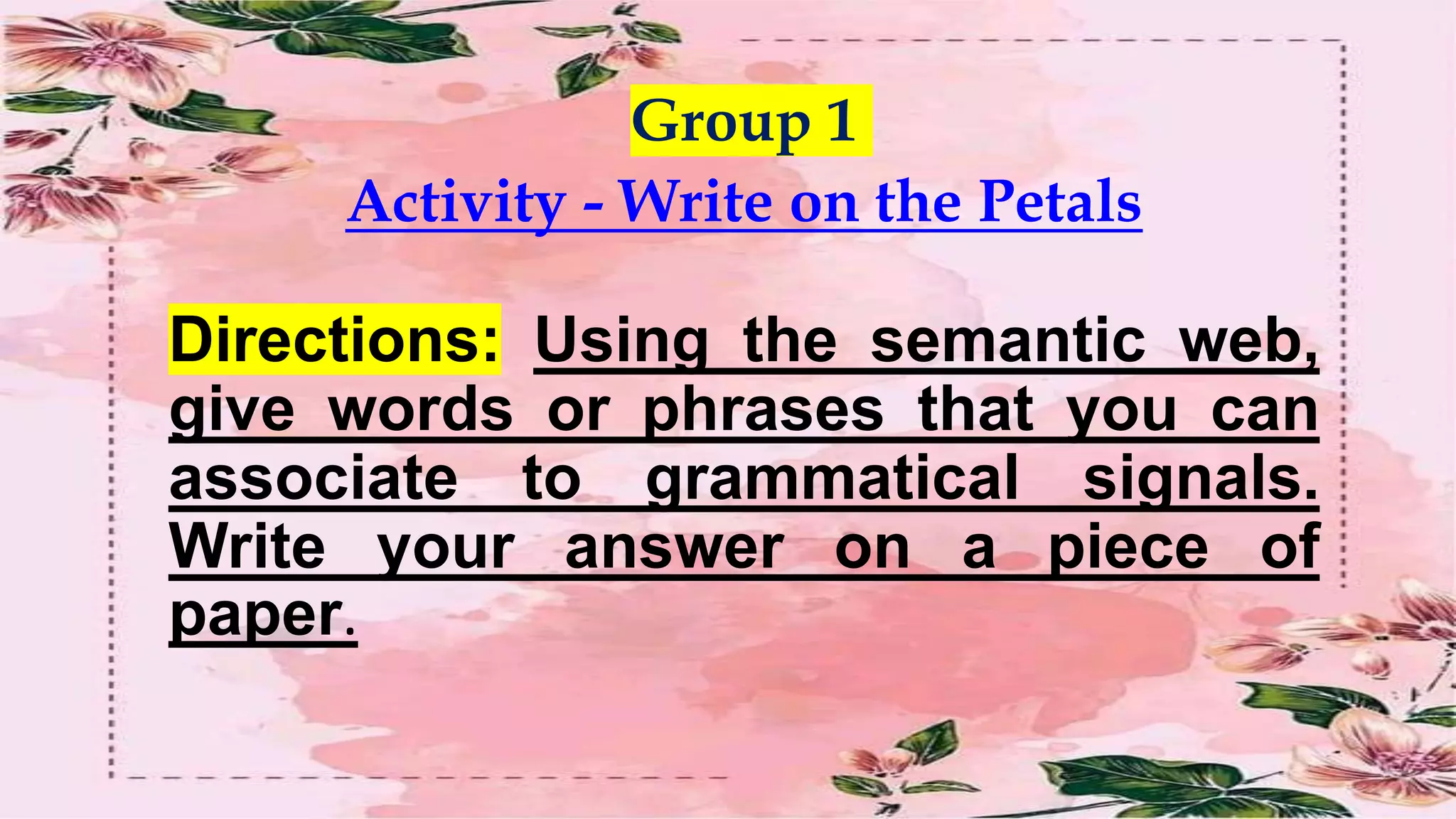 Group 1
Activity - Write on the Petals
Directions: Using the semantic web,
give words or phrases that you can
associate to grammatical signals.
Write your answer on a piece of
paper.
 