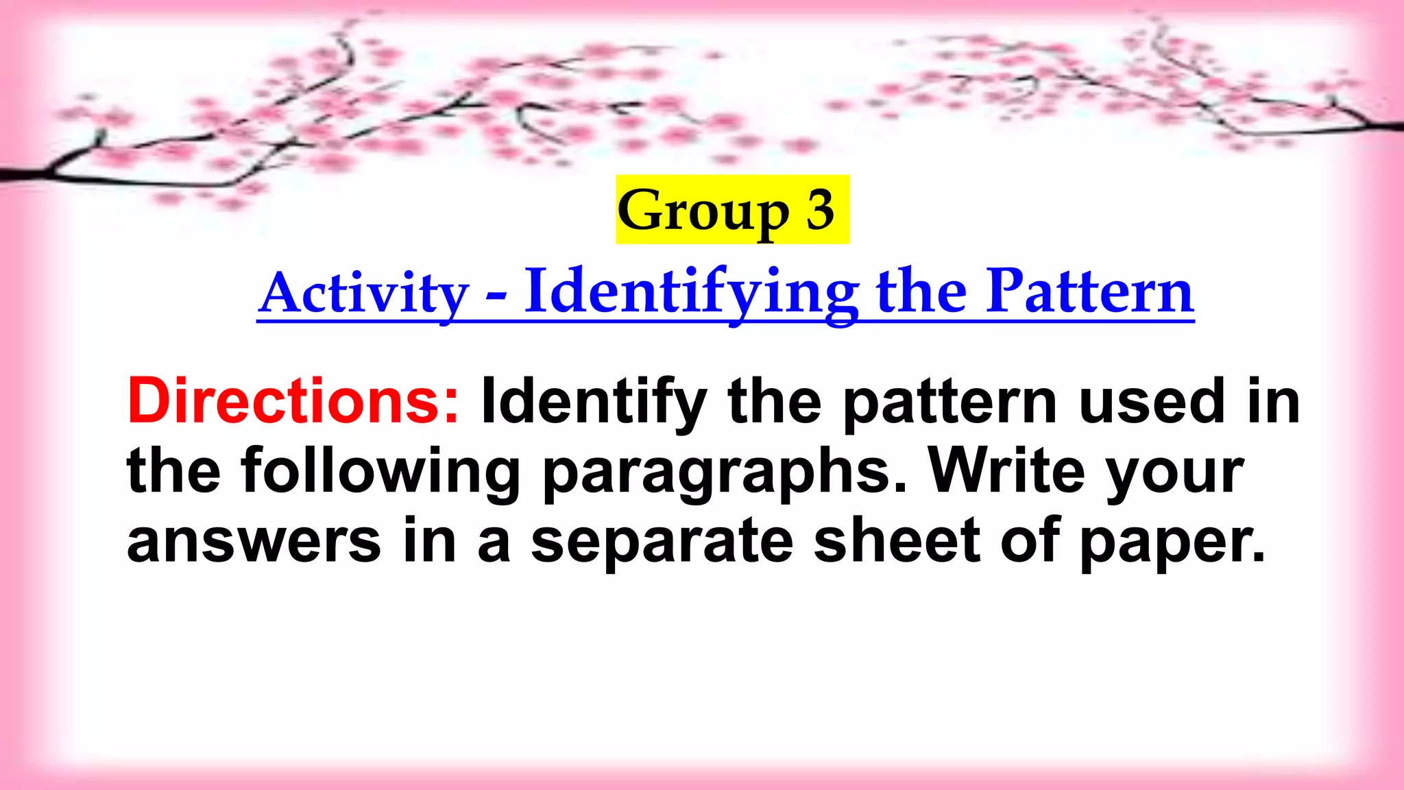 Group 3
Activity - Identifying the Pattern
Directions: Identify the pattern used in
the following paragraphs. Write your
answers in a separate sheet of paper.
 