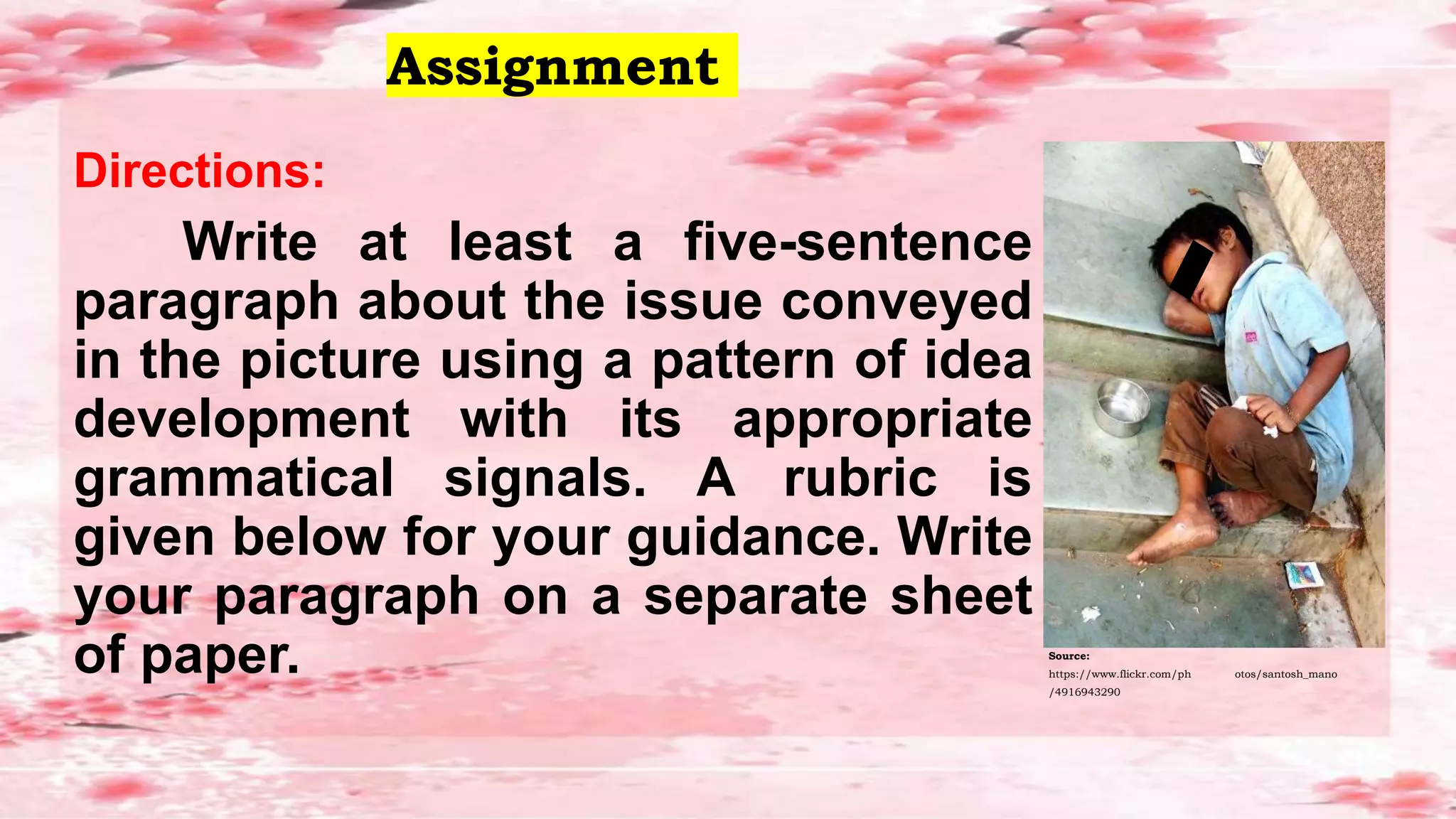 Assignment
Directions:
Write at least a five-sentence
paragraph about the issue conveyed
in the picture using a pattern of idea
development with its appropriate
grammatical signals. A rubric is
given below for your guidance. Write
your paragraph on a separate sheet
of paper. Source:
https://www.flickr.com/ph otos/santosh_mano
/4916943290
 