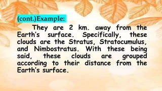 (cont.)Example:
They are 2 km. away from the
Earth’s surface. Specifically, these
clouds are the Stratus, Stratocumulus,
and Nimbostratus. With these being
said, these clouds are grouped
according to their distance from the
Earth’s surface.
 