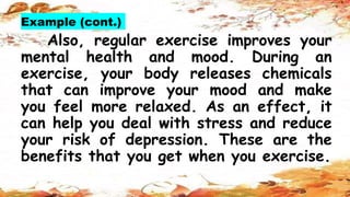Example (cont.)
Also, regular exercise improves your
mental health and mood. During an
exercise, your body releases chemicals
that can improve your mood and make
you feel more relaxed. As an effect, it
can help you deal with stress and reduce
your risk of depression. These are the
benefits that you get when you exercise.
 