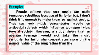 Example:
People believe that rock music can make
teenagers rebellious because of its lyrics but, I don’t
think it is enough to make them go against society.
They say rock music concentrates mostly on
antisocial subjects which influence teenagers’ view
toward society. However, a study shows that an
average teenager would not take the music
seriously, for he or she concentrates more on the
musical value of the song rather than the
 