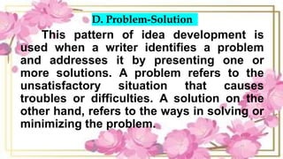D. Problem-Solution
This pattern of idea development is
used when a writer identifies a problem
and addresses it by presenting one or
more solutions. A problem refers to the
unsatisfactory situation that causes
troubles or difficulties. A solution on the
other hand, refers to the ways in solving or
minimizing the problem.
 