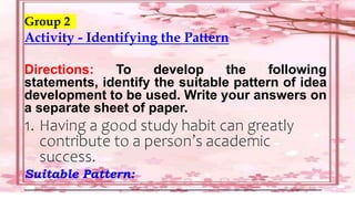 Group 2
Activity - Identifying the Pattern
Directions: To develop the following
statements, identify the suitable pattern of idea
development to be used. Write your answers on
a separate sheet of paper.
1. Having a good study habit can greatly
contribute to a person’s academic
success.
Suitable Pattern:
___________________________________________________________
 