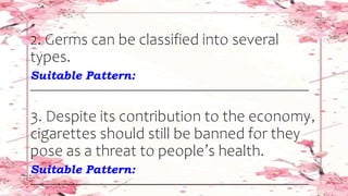 2. Germs can be classified into several
types.
Suitable Pattern:
________________________________________________________________
3. Despite its contribution to the economy,
cigarettes should still be banned for they
pose as a threat to people’s health.
Suitable Pattern:
________________________________________________________________
 