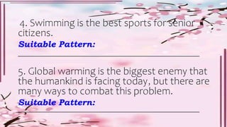 4. Swimming is the best sports for senior
citizens.
Suitable Pattern:
________________________________________________________________
5. Global warming is the biggest enemy that
the humankind is facing today, but there are
many ways to combat this problem.
Suitable Pattern:
________________________________________________________________
 