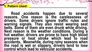 1. Pattern Used: _____________________________________
Road accidents happen due to several
reasons. One reason is the carelessness of
drivers. Some drivers ignore traffic rules and
warning signals. They also resist wearing seat
belts. Some of them are even drunk while driving.
Next reason is the weather conditions. During a
hot weather, drivers are prone to have high blood
pressure or heat stroke which lead to road
accidents. Meanwhile, during rainy seasons when
the road is wet or slippery, drivers tend to lose
control which lead to vehicular accidents.
 