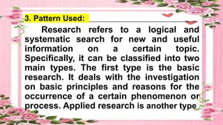 3. Pattern Used: _______________________________________
Research refers to a logical and
systematic search for new and useful
information on a certain topic.
Specifically, it can be classified into two
main types. The first type is the basic
research. It deals with the investigation
on basic principles and reasons for the
occurrence of a certain phenomenon or
process. Applied research is another type
 