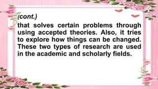 (cont.)
that solves certain problems through
using accepted theories. Also, it tries
to explore how things can be changed.
These two types of research are used
in the academic and scholarly fields.
 