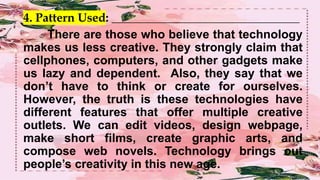 4. Pattern Used: _______________________________________________
There are those who believe that technology
makes us less creative. They strongly claim that
cellphones, computers, and other gadgets make
us lazy and dependent. Also, they say that we
don’t have to think or create for ourselves.
However, the truth is these technologies have
different features that offer multiple creative
outlets. We can edit videos, design webpage,
make short films, create graphic arts, and
compose web novels. Technology brings out
people’s creativity in this new age.
 