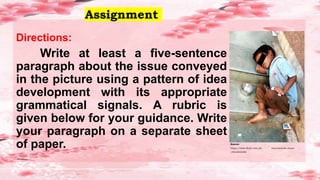 Assignment
Directions:
Write at least a five-sentence
paragraph about the issue conveyed
in the picture using a pattern of idea
development with its appropriate
grammatical signals. A rubric is
given below for your guidance. Write
your paragraph on a separate sheet
of paper. Source:
https://www.flickr.com/ph otos/santosh_mano
/4916943290
 