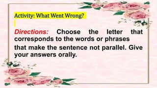 Activity: What Went Wrong?
Directions: Choose the letter that
corresponds to the words or phrases
that make the sentence not parallel. Give
your answers orally.
 