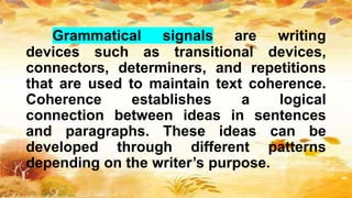 Grammatical signals are writing
devices such as transitional devices,
connectors, determiners, and repetitions
that are used to maintain text coherence.
Coherence establishes a logical
connection between ideas in sentences
and paragraphs. These ideas can be
developed through different patterns
depending on the writer’s purpose.
 