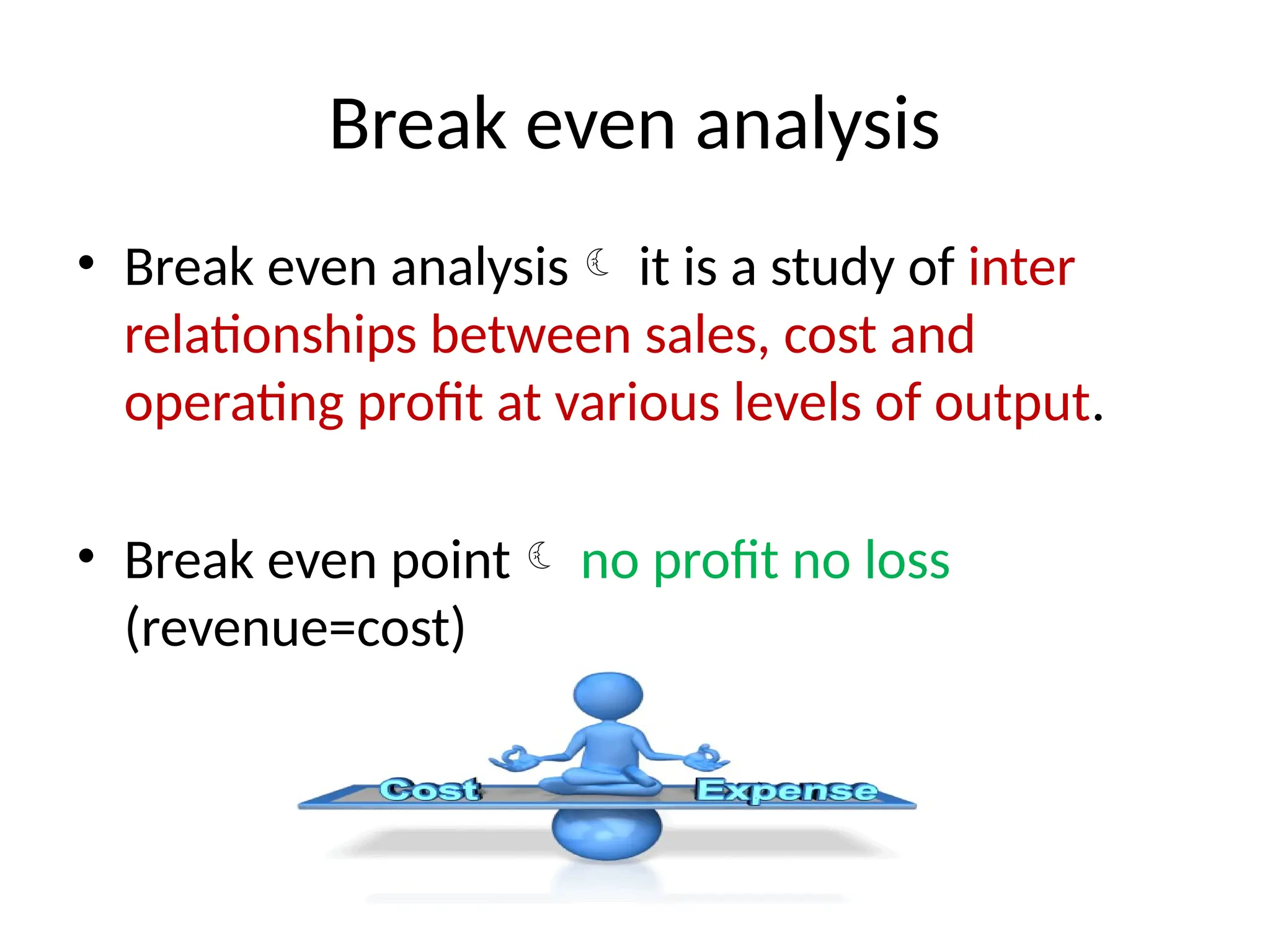 Break even analysis
• Break even analysis it is a study of inter
relationships between sales, cost and
operating profit at various levels of output.
• Break even point no profit no loss
(revenue=cost)
 
