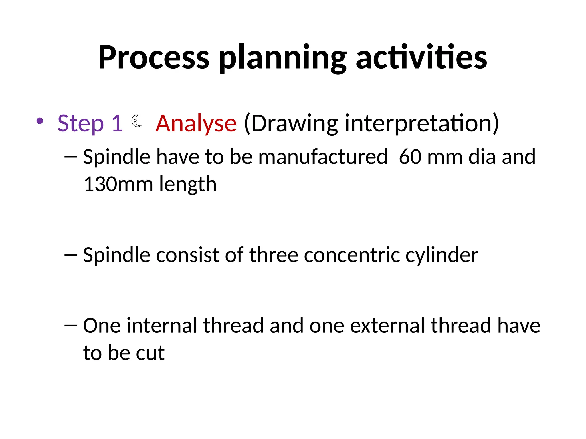 Process planning activities
• Step 1 Analyse (Drawing interpretation)
– Spindle have to be manufactured 60 mm dia and
130mm length
– Spindle consist of three concentric cylinder
– One internal thread and one external thread have
to be cut
 