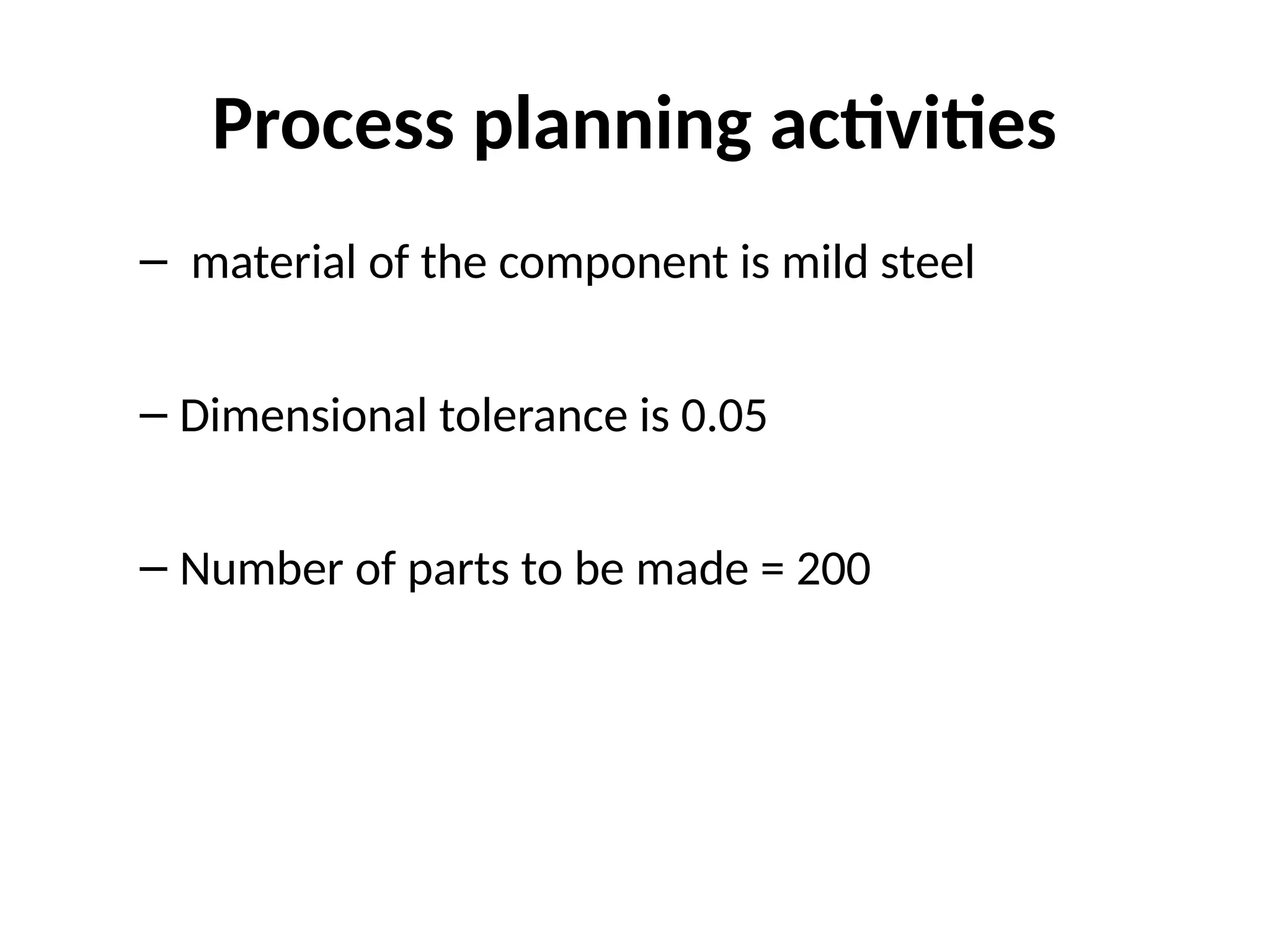 Process planning activities
– material of the component is mild steel
– Dimensional tolerance is 0.05
– Number of parts to be made = 200
 