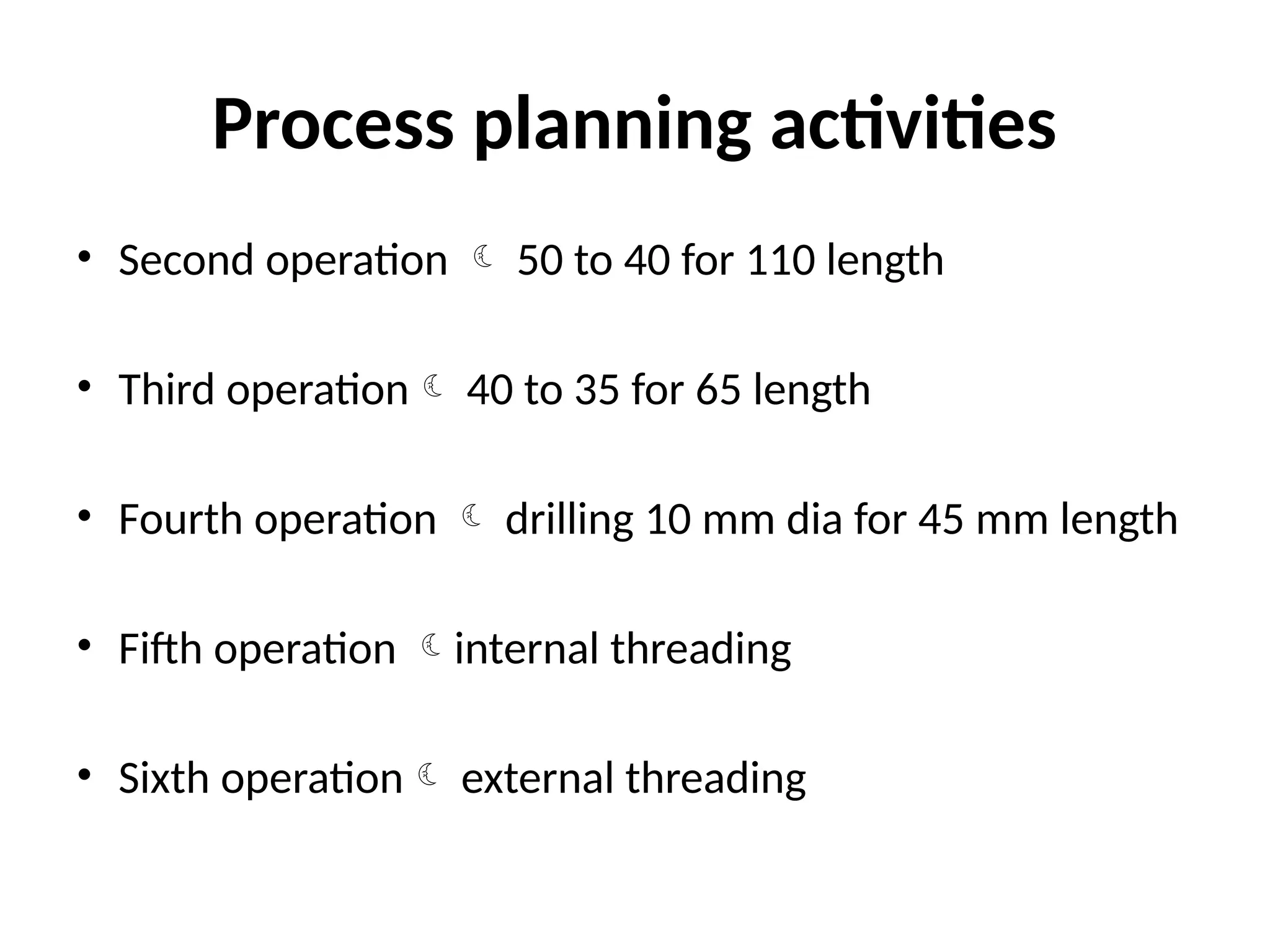 Process planning activities
• Second operation  50 to 40 for 110 length
• Third operation 40 to 35 for 65 length
• Fourth operation  drilling 10 mm dia for 45 mm length
• Fifth operation internal threading
• Sixth operation external threading
 