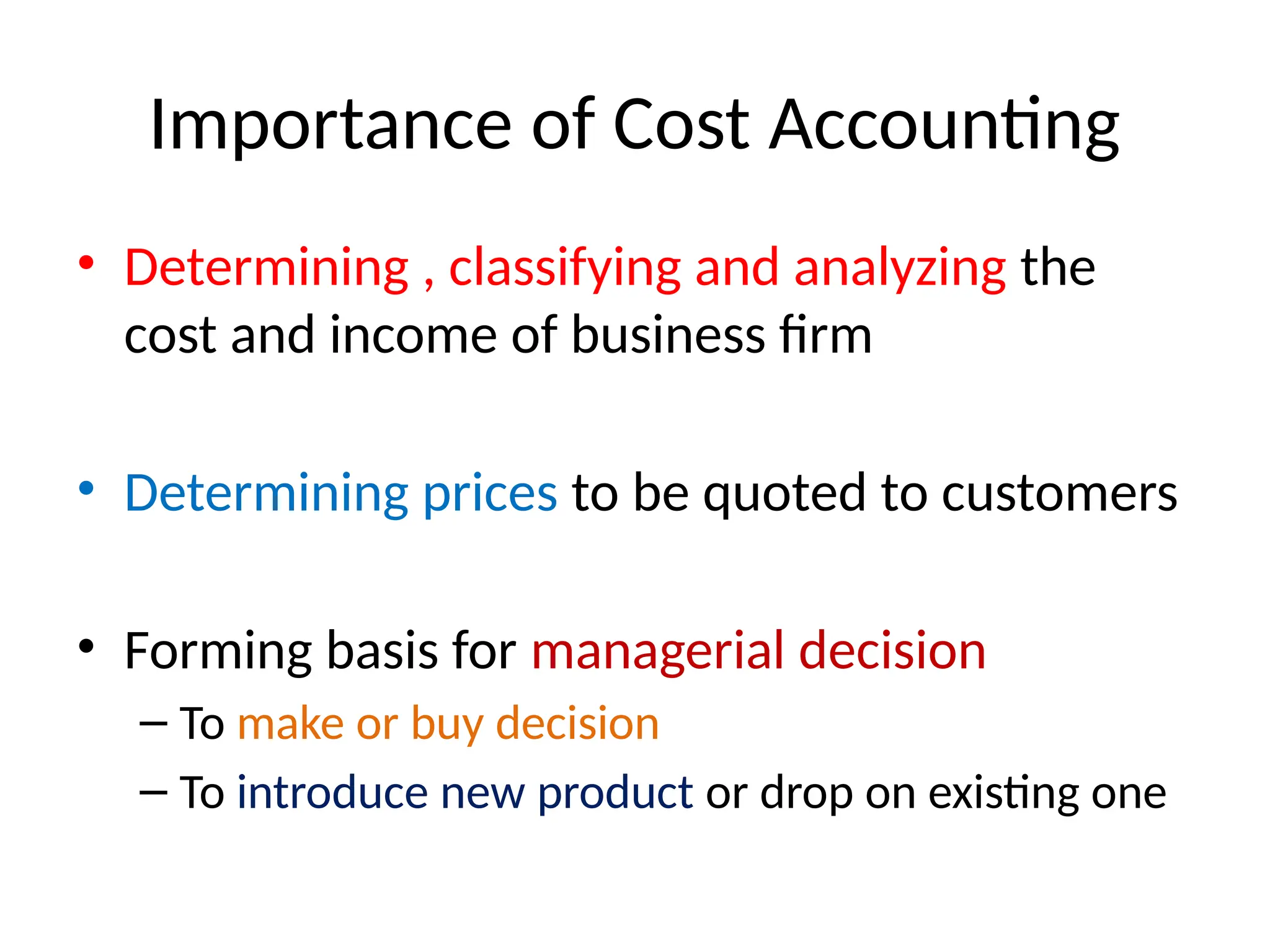 Importance of Cost Accounting
• Determining , classifying and analyzing the
cost and income of business firm
• Determining prices to be quoted to customers
• Forming basis for managerial decision
– To make or buy decision
– To introduce new product or drop on existing one
 