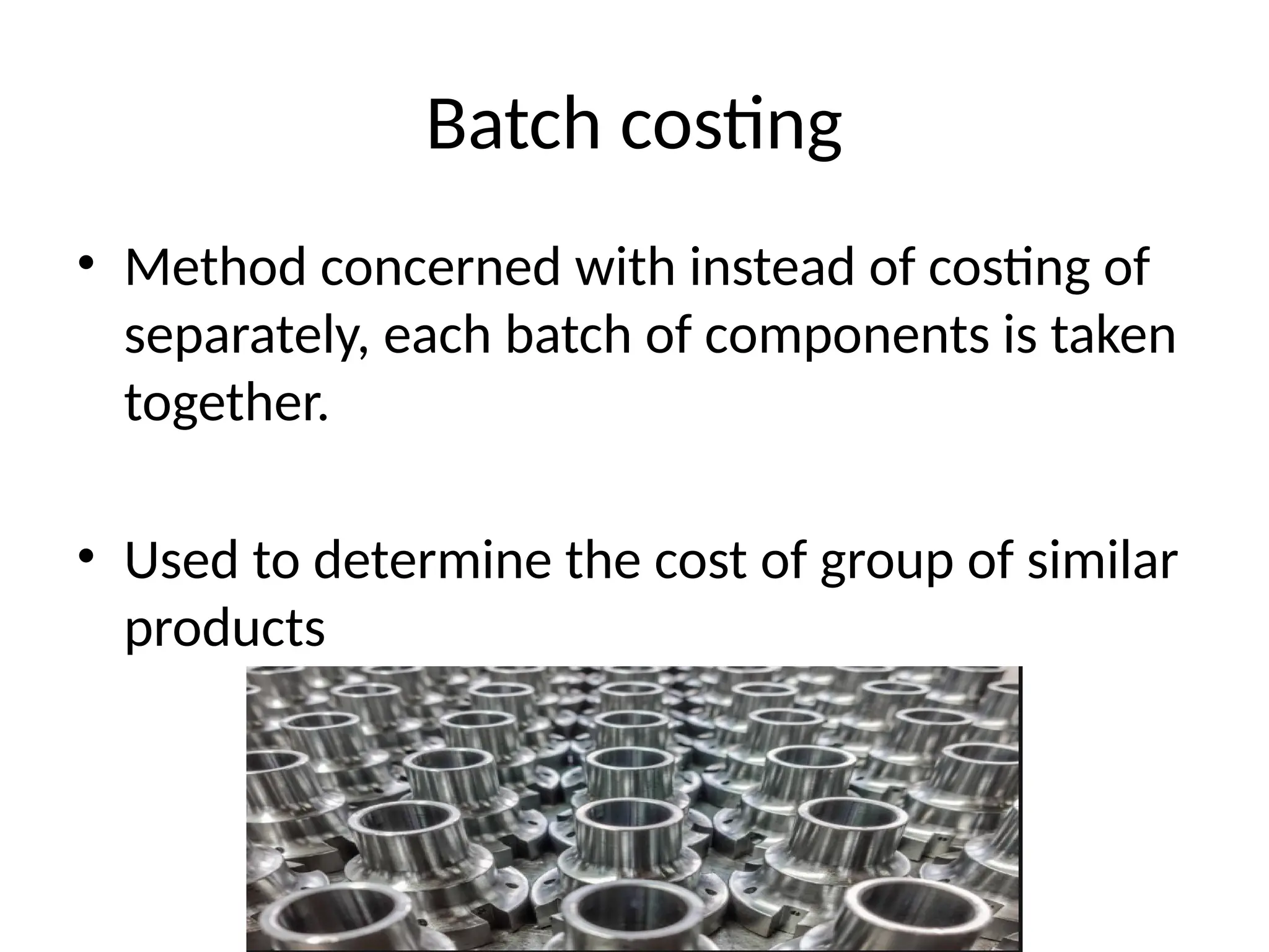 Batch costing
• Method concerned with instead of costing of
separately, each batch of components is taken
together.
• Used to determine the cost of group of similar
products
 