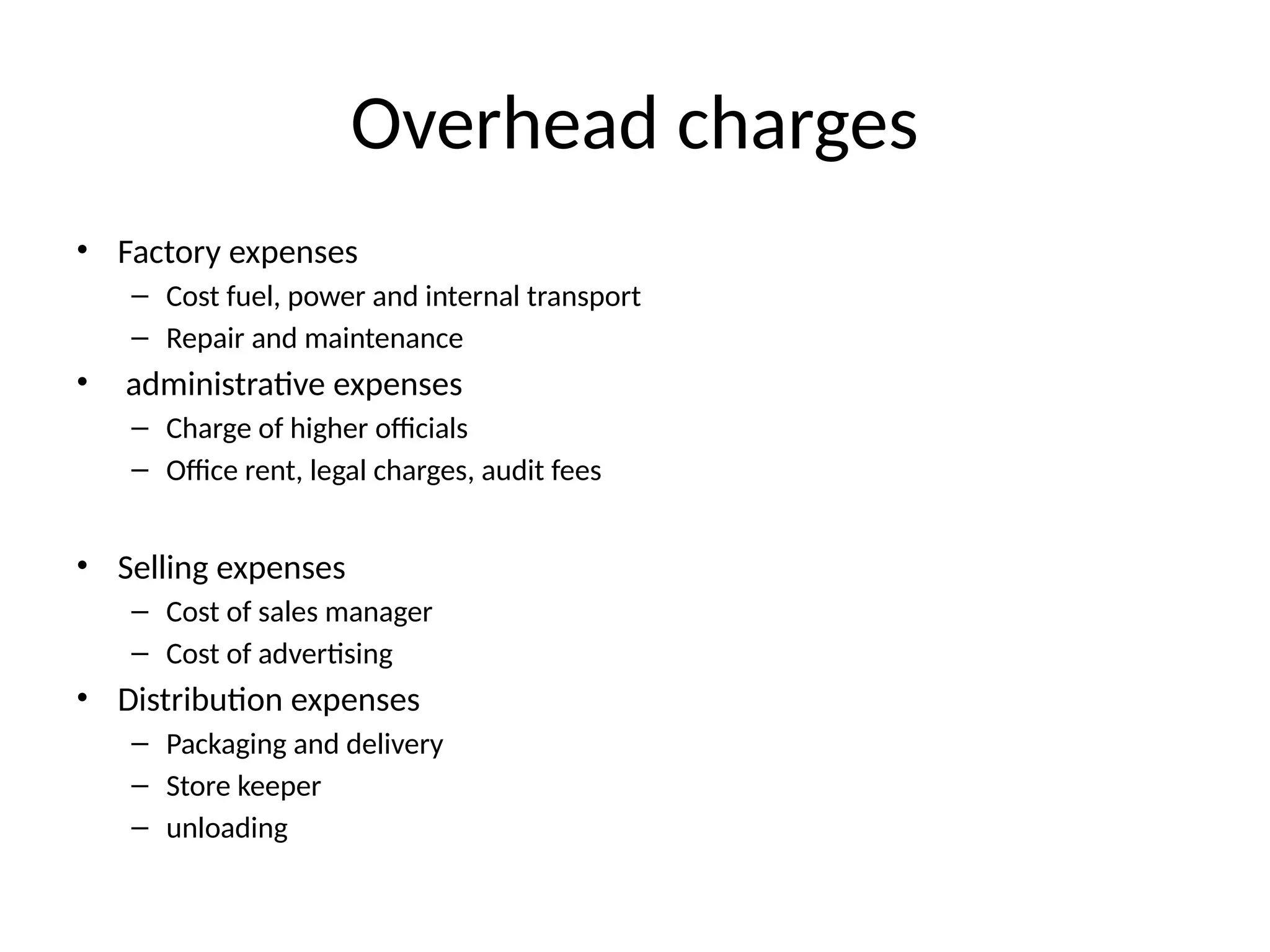 Overhead charges
• Factory expenses
– Cost fuel, power and internal transport
– Repair and maintenance
• administrative expenses
– Charge of higher officials
– Office rent, legal charges, audit fees
• Selling expenses
– Cost of sales manager
– Cost of advertising
• Distribution expenses
– Packaging and delivery
– Store keeper
– unloading
 