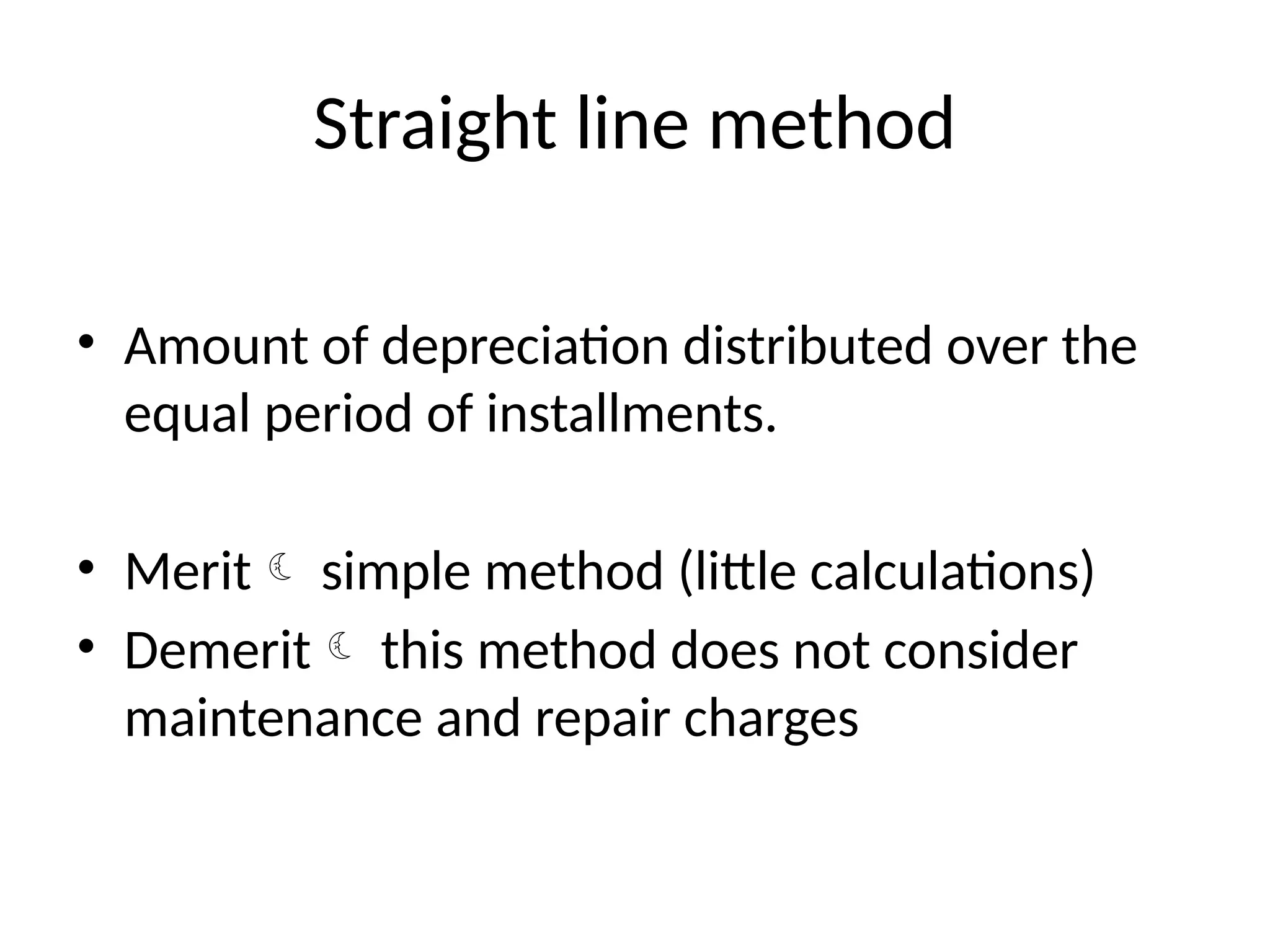 Straight line method
• Amount of depreciation distributed over the
equal period of installments.
• Merit simple method (little calculations)
• Demerit this method does not consider
maintenance and repair charges
 