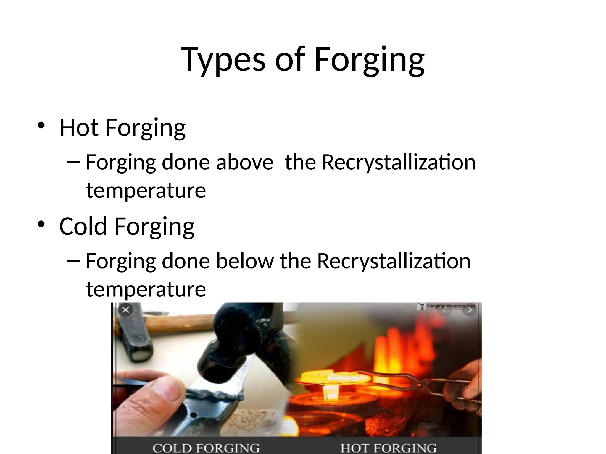 Types of Forging
• Hot Forging
– Forging done above the Recrystallization
temperature
• Cold Forging
– Forging done below the Recrystallization
temperature
 