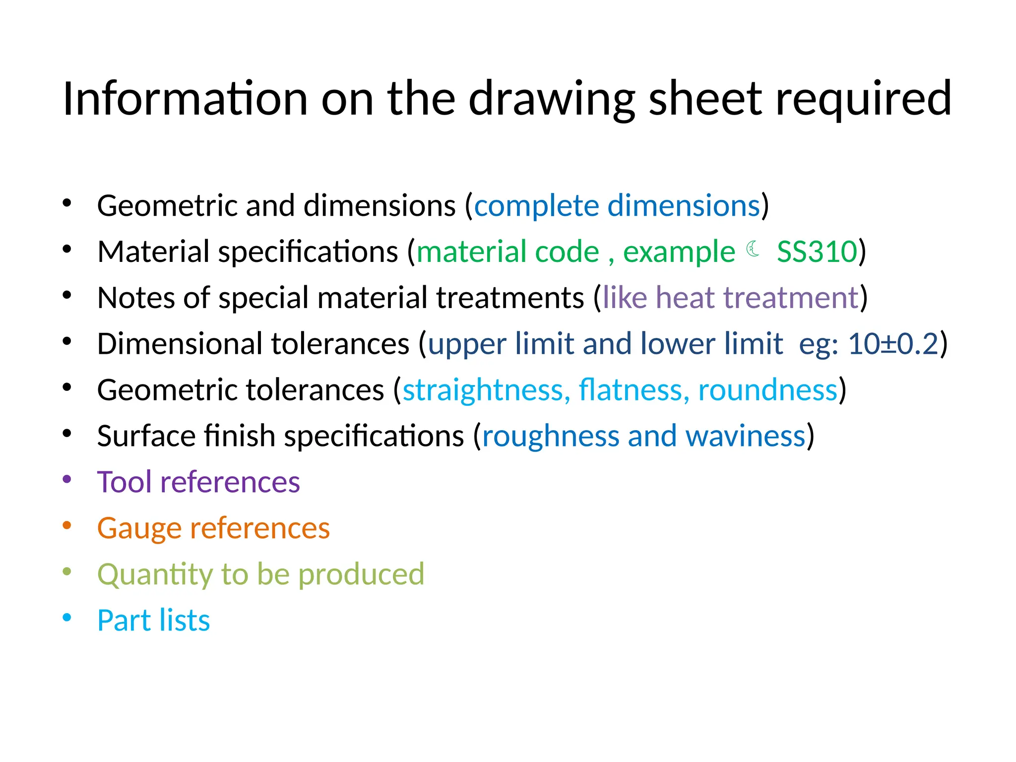 Information on the drawing sheet required
• Geometric and dimensions (complete dimensions)
• Material specifications (material code , example SS310)
• Notes of special material treatments (like heat treatment)
• Dimensional tolerances (upper limit and lower limit eg: 10±0.2)
• Geometric tolerances (straightness, flatness, roundness)
• Surface finish specifications (roughness and waviness)
• Tool references
• Gauge references
• Quantity to be produced
• Part lists
 