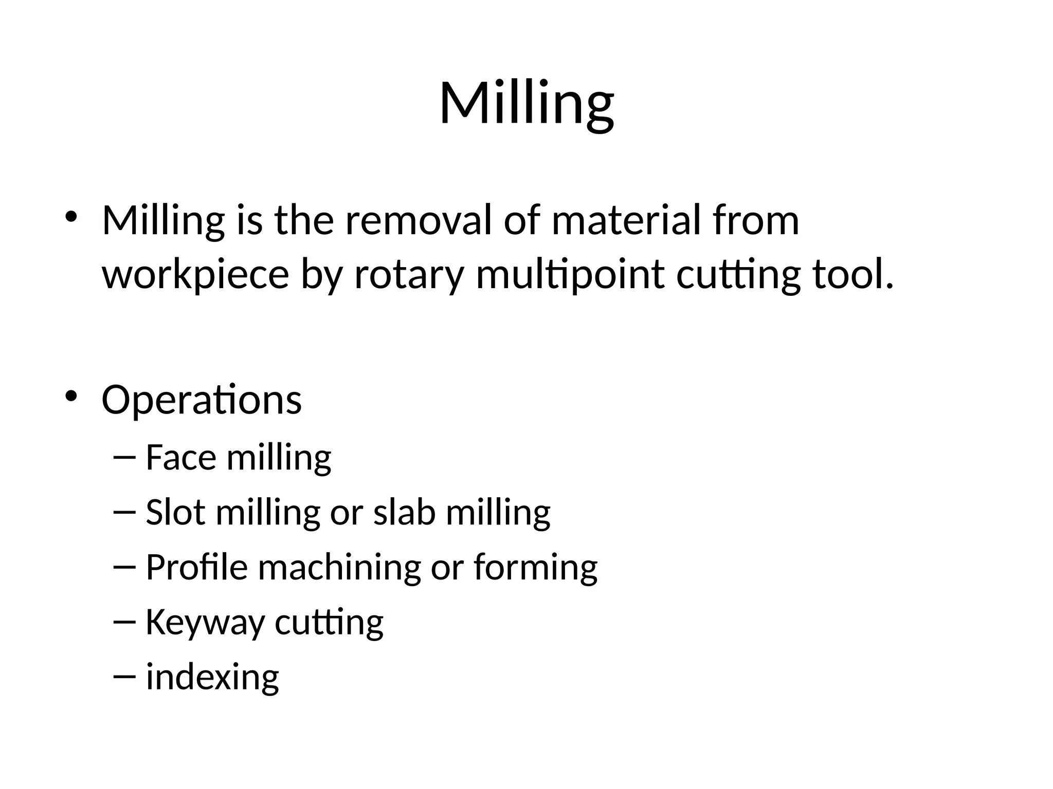 Milling
• Milling is the removal of material from
workpiece by rotary multipoint cutting tool.
• Operations
– Face milling
– Slot milling or slab milling
– Profile machining or forming
– Keyway cutting
– indexing
 