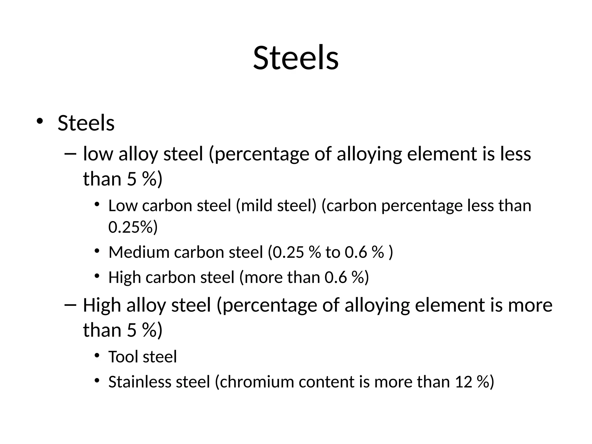 Steels
• Steels
– low alloy steel (percentage of alloying element is less
than 5 %)
• Low carbon steel (mild steel) (carbon percentage less than
0.25%)
• Medium carbon steel (0.25 % to 0.6 % )
• High carbon steel (more than 0.6 %)
– High alloy steel (percentage of alloying element is more
than 5 %)
• Tool steel
• Stainless steel (chromium content is more than 12 %)
 