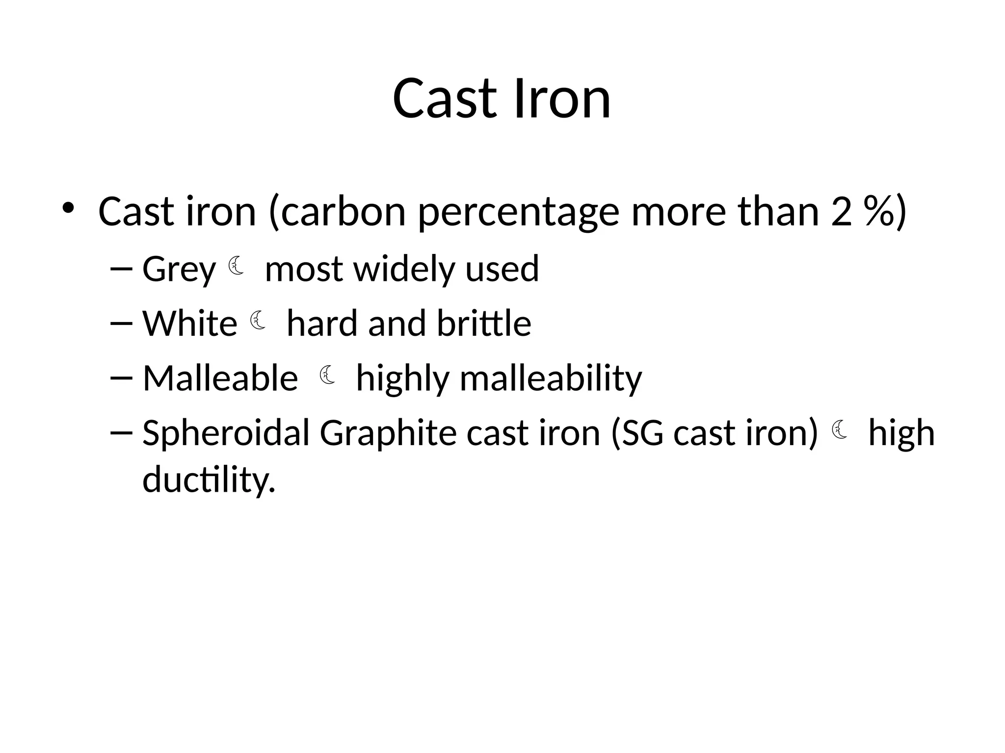 Cast Iron
• Cast iron (carbon percentage more than 2 %)
– Grey most widely used
– White hard and brittle
– Malleable  highly malleability
– Spheroidal Graphite cast iron (SG cast iron) high
ductility.
 