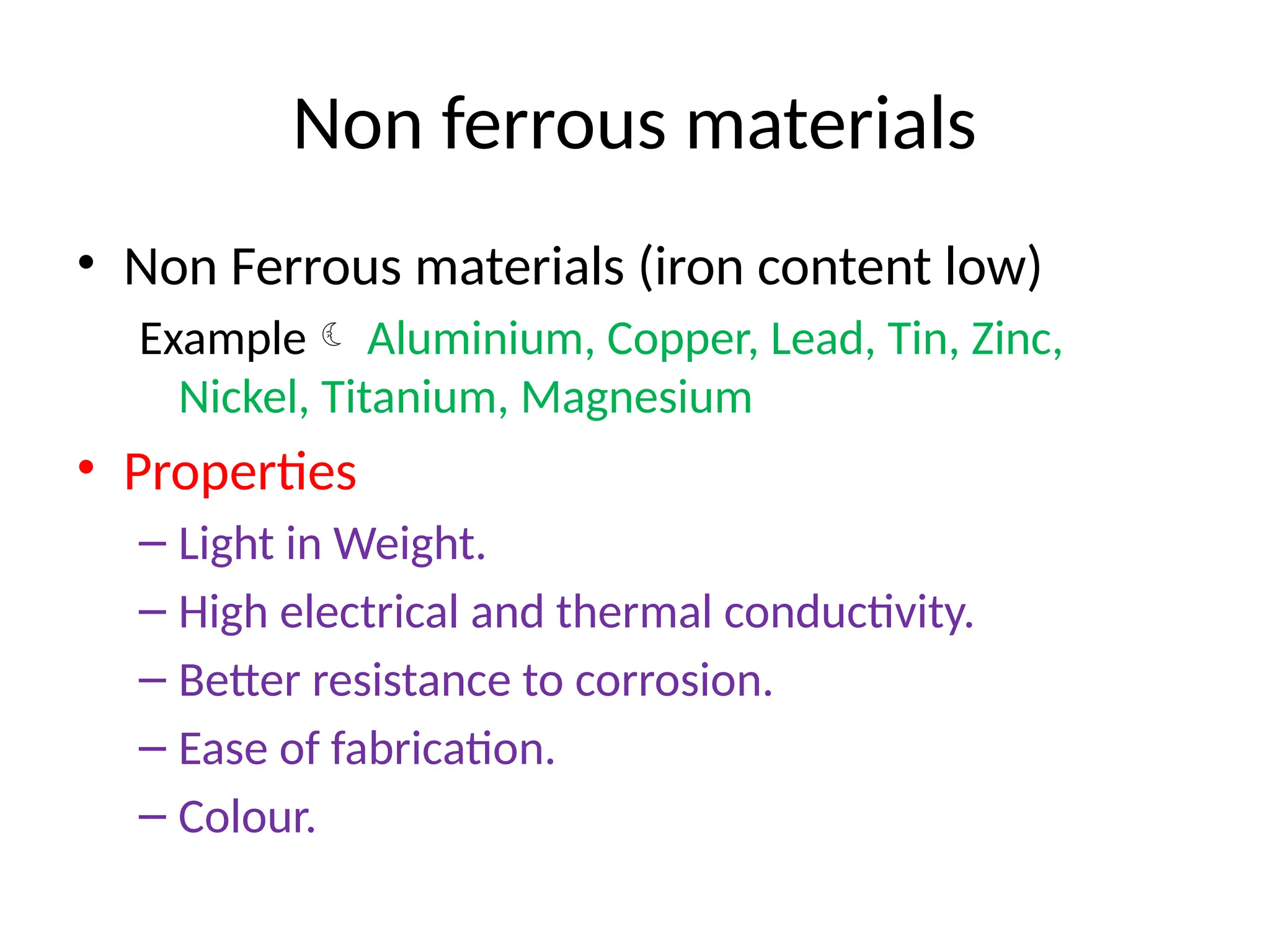 Non ferrous materials
• Non Ferrous materials (iron content low)
Example Aluminium, Copper, Lead, Tin, Zinc,
Nickel, Titanium, Magnesium
• Properties
– Light in Weight.
– High electrical and thermal conductivity.
– Better resistance to corrosion.
– Ease of fabrication.
– Colour.
 