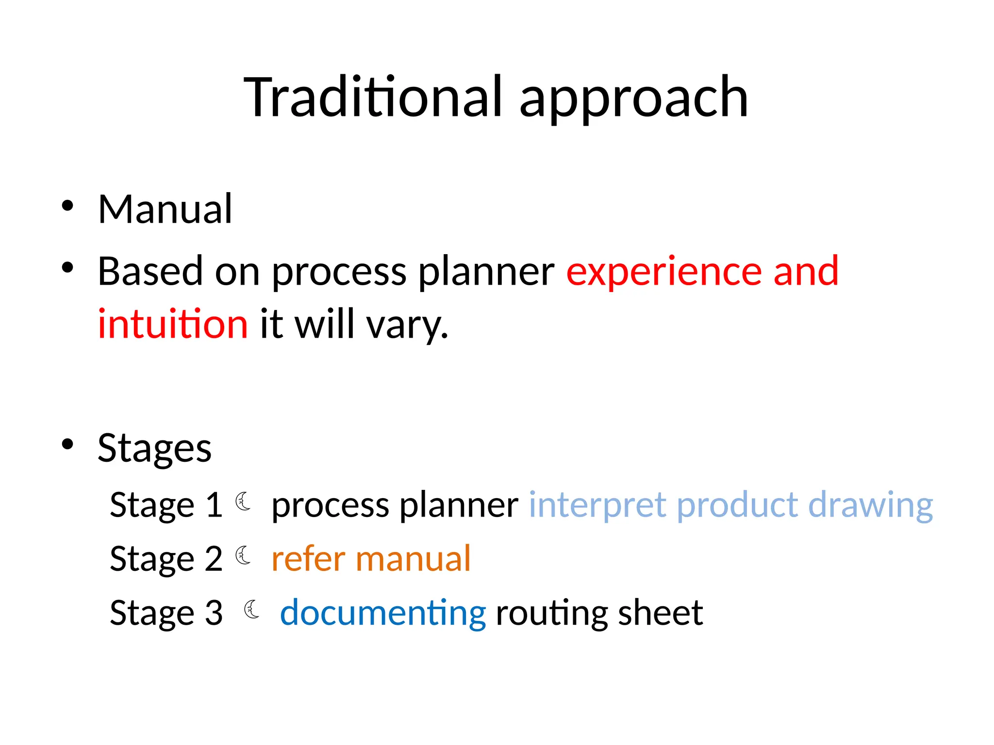 Traditional approach
• Manual
• Based on process planner experience and
intuition it will vary.
• Stages
Stage 1 process planner interpret product drawing
Stage 2 refer manual
Stage 3  documenting routing sheet
 