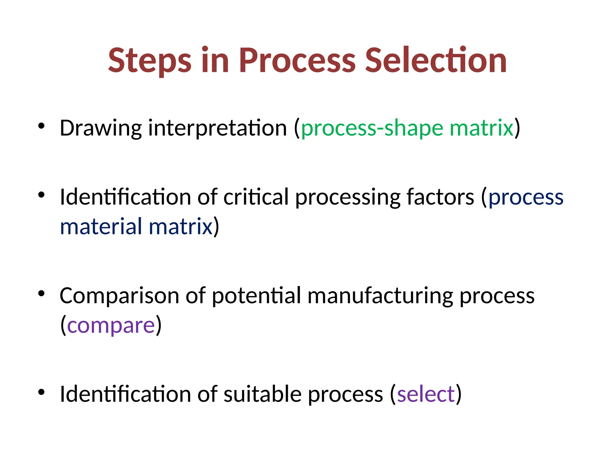 Steps in Process Selection
• Drawing interpretation (process-shape matrix)
• Identification of critical processing factors (process
material matrix)
• Comparison of potential manufacturing process
(compare)
• Identification of suitable process (select)
 