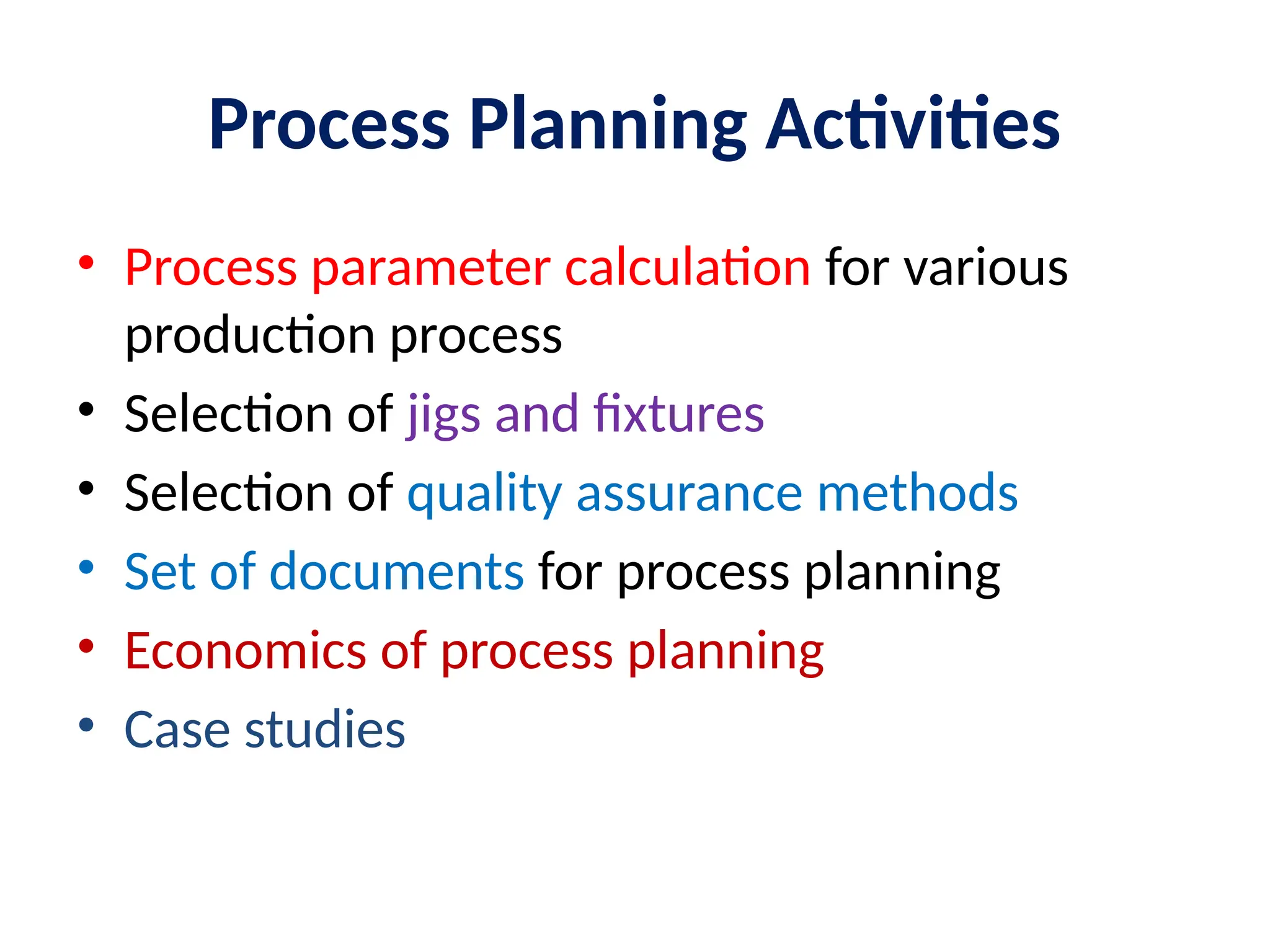 Process Planning Activities
• Process parameter calculation for various
production process
• Selection of jigs and fixtures
• Selection of quality assurance methods
• Set of documents for process planning
• Economics of process planning
• Case studies
 