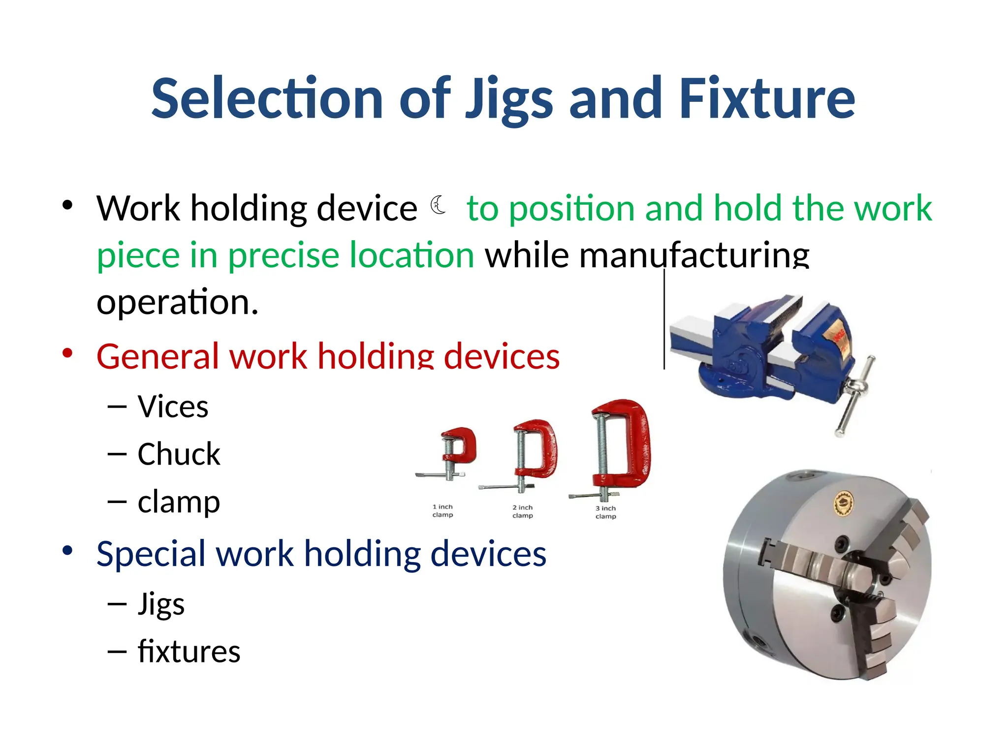 Selection of Jigs and Fixture
• Work holding device to position and hold the work
piece in precise location while manufacturing
operation.
• General work holding devices
– Vices
– Chuck
– clamp
• Special work holding devices
– Jigs
– fixtures
 