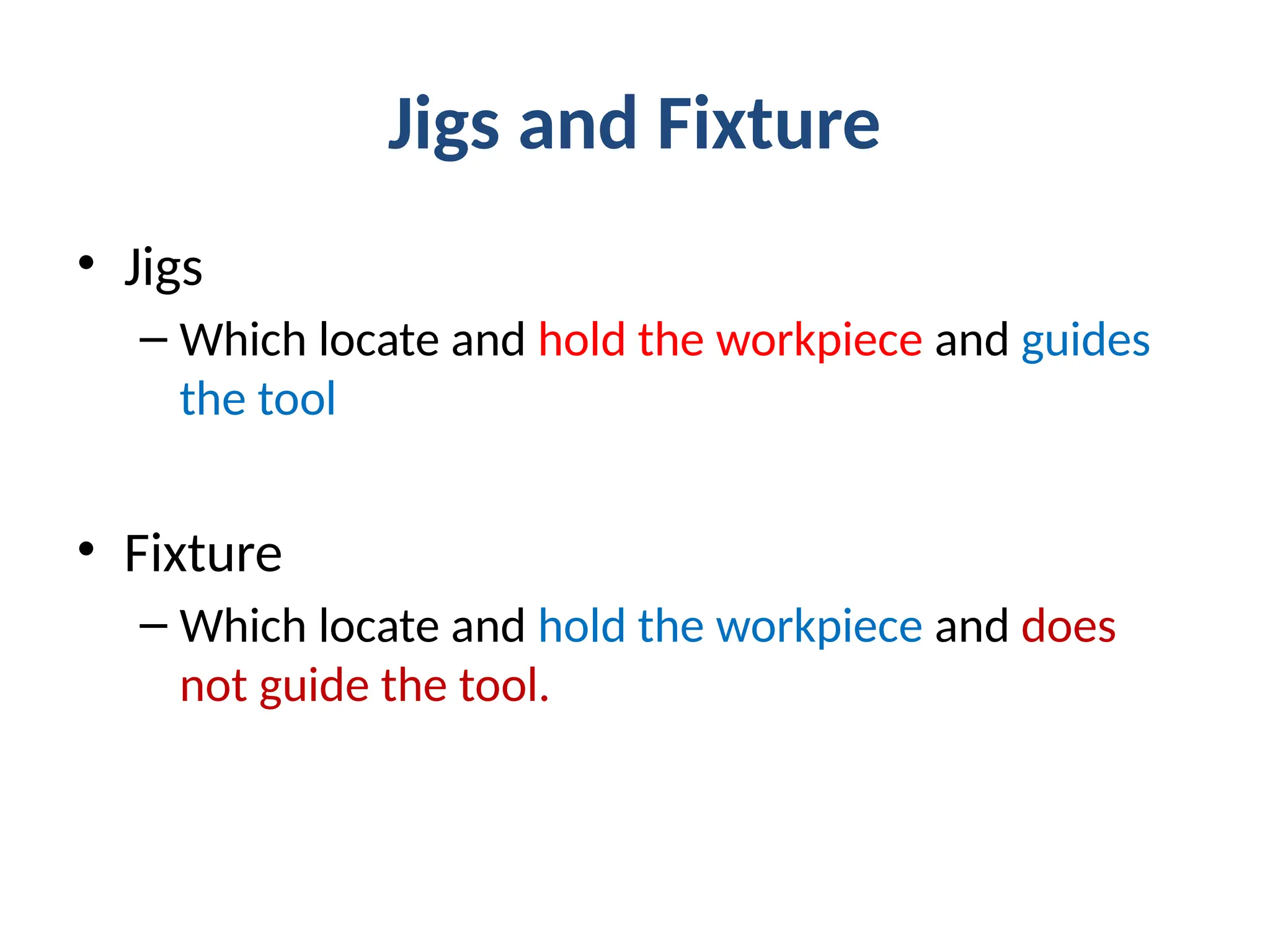 Jigs and Fixture
• Jigs
– Which locate and hold the workpiece and guides
the tool
• Fixture
– Which locate and hold the workpiece and does
not guide the tool.
 