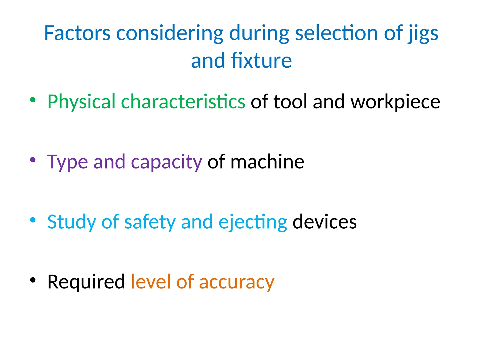 Factors considering during selection of jigs
and fixture
• Physical characteristics of tool and workpiece
• Type and capacity of machine
• Study of safety and ejecting devices
• Required level of accuracy
 