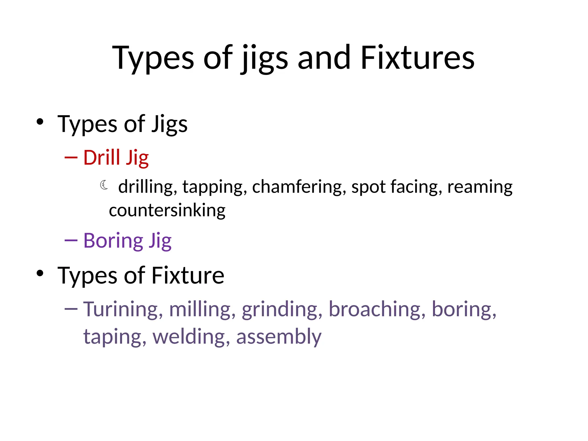 Types of jigs and Fixtures
• Types of Jigs
– Drill Jig
 drilling, tapping, chamfering, spot facing, reaming
countersinking
– Boring Jig
• Types of Fixture
– Turining, milling, grinding, broaching, boring,
taping, welding, assembly
 
