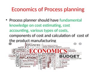 Economics of Process planning
• Process planner should have fundamental
knowledge on cost estimating, cost
accounting, various types of costs,
components of cost and calculation of cost of
the product manufacturing
 