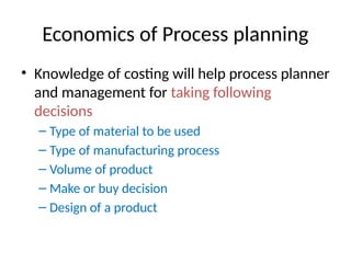 Economics of Process planning
• Knowledge of costing will help process planner
and management for taking following
decisions
– Type of material to be used
– Type of manufacturing process
– Volume of product
– Make or buy decision
– Design of a product
 