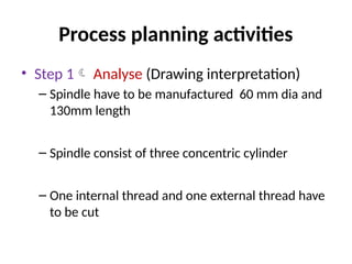 Process planning activities
• Step 1 Analyse (Drawing interpretation)
– Spindle have to be manufactured 60 mm dia and
130mm length
– Spindle consist of three concentric cylinder
– One internal thread and one external thread have
to be cut
 